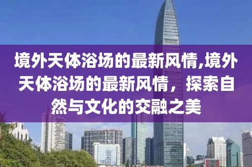 境外天體浴場(chǎng)的最新風(fēng)情,境外天體浴場(chǎng)的最新風(fēng)情，探索自然與文化的交融之美