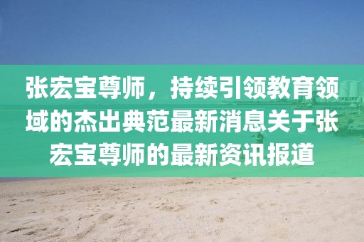 張宏寶尊師，持續(xù)引領教育領域的杰出典范最新消息關于張宏寶尊師的最新資訊報道