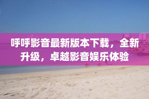 呼呼影音最新版本下載，全新升級，卓越影音娛樂體驗