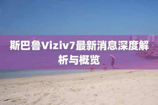 斯巴魯Viziv7最新消息深度解析與概覽