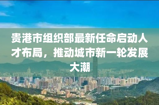 貴港市組織部最新任命啟動(dòng)人才布局，推動(dòng)城市新一輪發(fā)展大潮