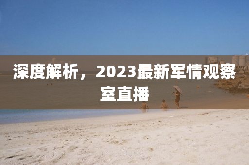 深度解析，2023最新軍情觀察室直播