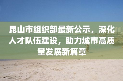 昆山市組織部最新公示，深化人才隊(duì)伍建設(shè)，助力城市高質(zhì)量發(fā)展新篇章