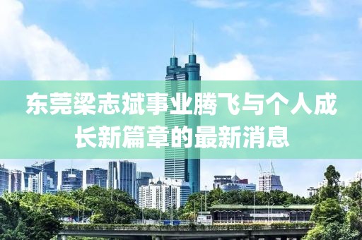東莞梁志斌事業(yè)騰飛與個人成長新篇章的最新消息