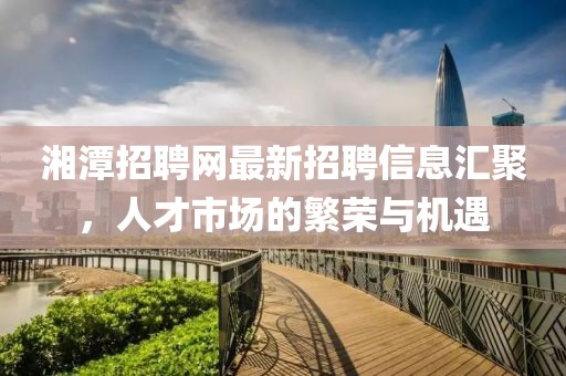 湘潭招聘網(wǎng)最新招聘信息匯聚，人才市場的繁榮與機遇