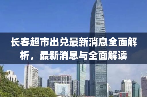 長(zhǎng)春超市出兌最新消息全面解析，最新消息與全面解讀