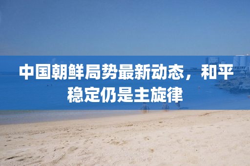 中國朝鮮局勢最新動態(tài)，和平穩(wěn)定仍是主旋律