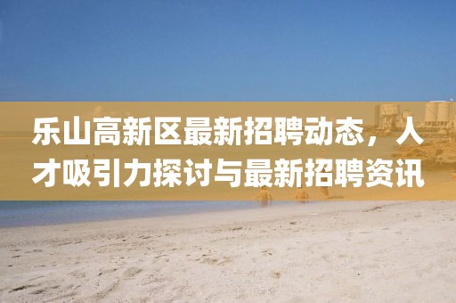 樂山高新區(qū)最新招聘動態(tài)，人才吸引力探討與最新招聘資訊