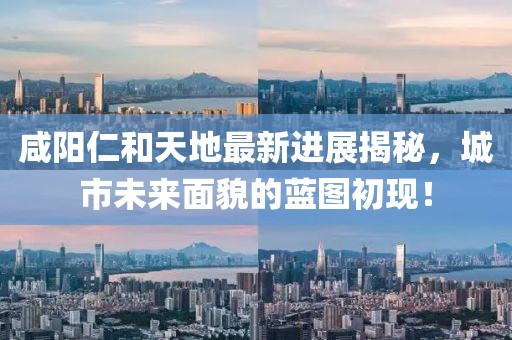 咸陽仁和天地最新進(jìn)展揭秘，城市未來面貌的藍(lán)圖初現(xiàn)！