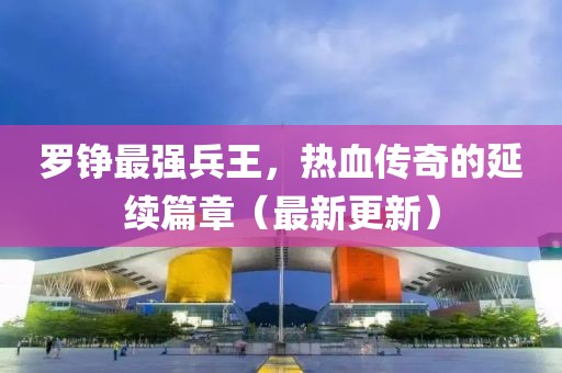 羅錚最強兵王，熱血傳奇的延續(xù)篇章（最新更新）