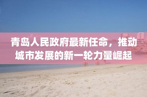 青島人民政府最新任命，推動(dòng)城市發(fā)展的新一輪力量崛起