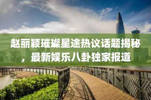 趙麗穎璀璨星途熱議話題揭秘，最新娛樂八卦獨家報道