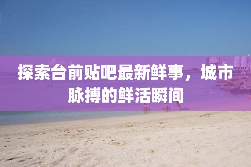 探索臺(tái)前貼吧最新鮮事，城市脈搏的鮮活瞬間