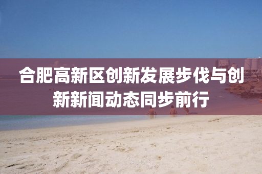 合肥高新區(qū)創(chuàng)新發(fā)展步伐與創(chuàng)新新聞動(dòng)態(tài)同步前行