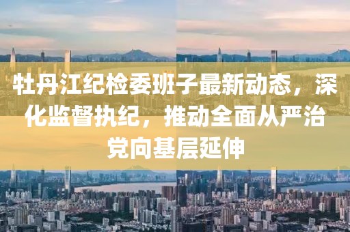 牡丹江紀檢委班子最新動態(tài)，深化監(jiān)督執(zhí)紀，推動全面從嚴治黨向基層延伸