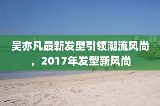 吳亦凡最新發(fā)型引領(lǐng)潮流風(fēng)尚，2017年發(fā)型新風(fēng)尚