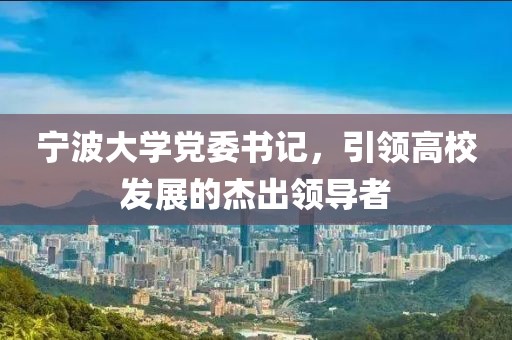 寧波大學(xué)黨委書記，引領(lǐng)高校發(fā)展的杰出領(lǐng)導(dǎo)者