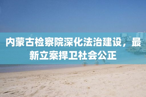 內(nèi)蒙古檢察院深化法治建設(shè)，最新立案捍衛(wèi)社會公正
