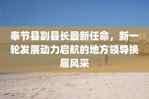 奉節(jié)縣副縣長最新任命，新一輪發(fā)展動力啟航的地方領(lǐng)導(dǎo)換屆風(fēng)采