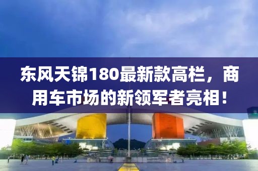 東風(fēng)天錦180最新款高欄，商用車市場(chǎng)的新領(lǐng)軍者亮相！