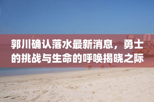 郭川確認落水最新消息，勇士的挑戰(zhàn)與生命的呼喚揭曉之際