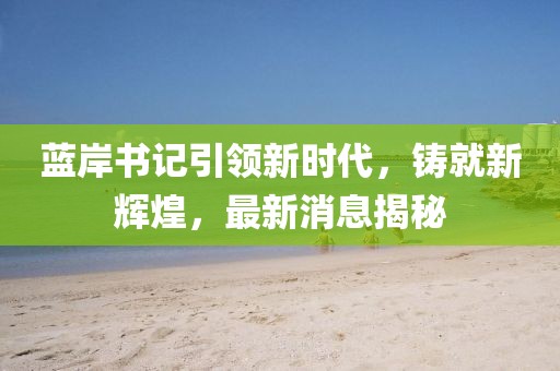 藍(lán)岸書記引領(lǐng)新時代，鑄就新輝煌，最新消息揭秘