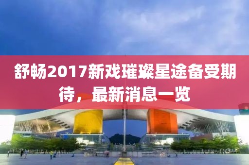 舒暢2017新戲璀璨星途備受期待，最新消息一覽