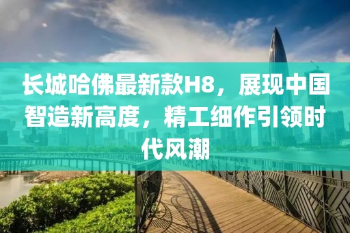 長(zhǎng)城哈佛最新款H8，展現(xiàn)中國(guó)智造新高度，精工細(xì)作引領(lǐng)時(shí)代風(fēng)潮