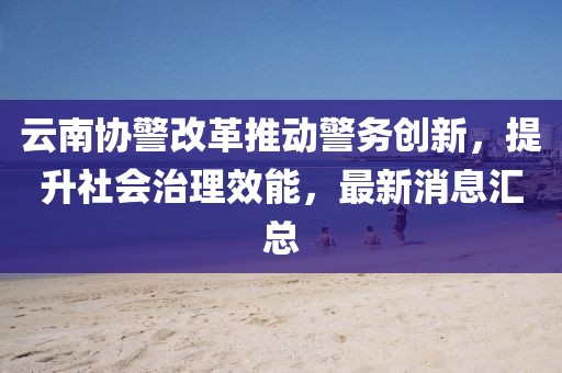 云南協(xié)警改革推動警務創(chuàng)新，提升社會治理效能，最新消息匯總