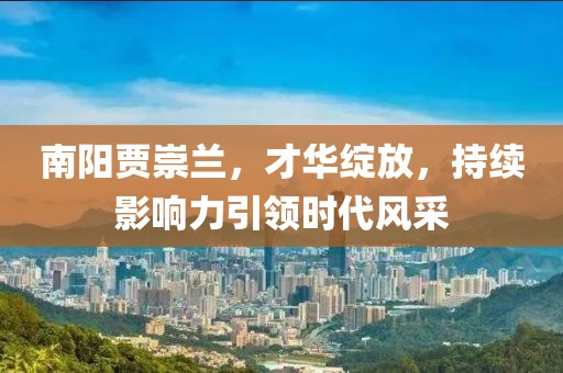 南陽(yáng)賈崇蘭，才華綻放，持續(xù)影響力引領(lǐng)時(shí)代風(fēng)采