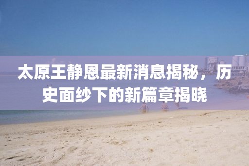 太原王靜恩最新消息揭秘，歷史面紗下的新篇章揭曉
