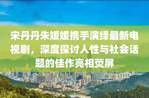 宋丹丹朱媛媛攜手演繹最新電視劇，深度探討人性與社會(huì)話(huà)題的佳作亮相熒屏