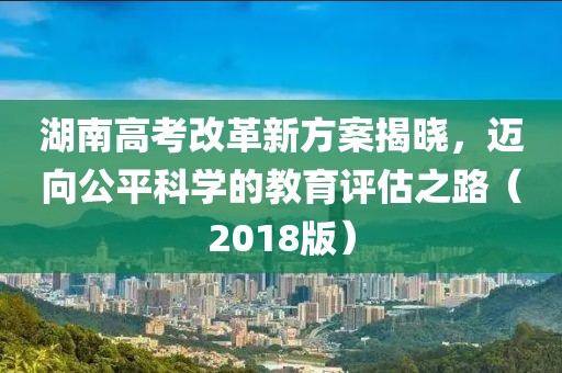 湖南高考改革新方案揭曉，邁向公平科學(xué)的教育評估之路（2018版）