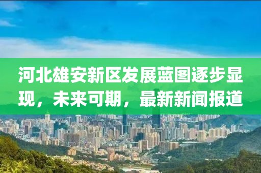河北雄安新區(qū)發(fā)展藍圖逐步顯現(xiàn)，未來可期，最新新聞報道
