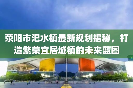 滎陽(yáng)市汜水鎮(zhèn)最新規(guī)劃揭秘，打造繁榮宜居城鎮(zhèn)的未來藍(lán)圖