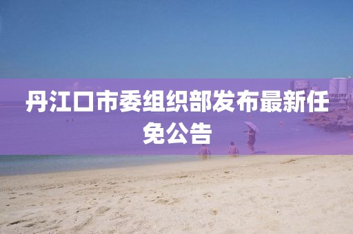 丹江口市委組織部發(fā)布最新任免公告