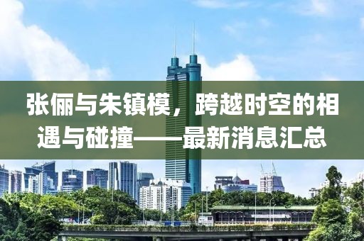 張儷與朱鎮(zhèn)模，跨越時空的相遇與碰撞——最新消息匯總