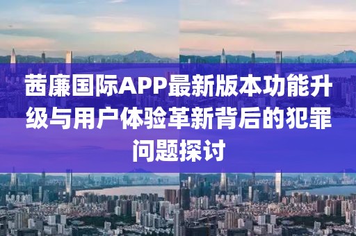 茜廉國際APP最新版本功能升級(jí)與用戶體驗(yàn)革新背后的犯罪問題探討