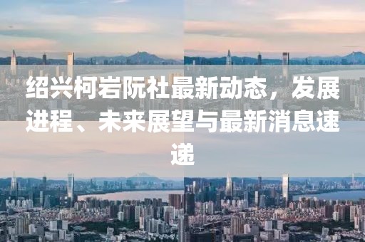 紹興柯巖阮社最新動態(tài)，發(fā)展進(jìn)程、未來展望與最新消息速遞