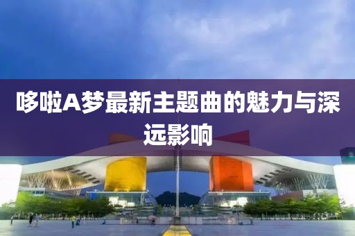 哆啦A夢(mèng)最新主題曲的魅力與深遠(yuǎn)影響