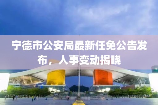 寧德市公安局最新任免公告發(fā)布，人事變動(dòng)揭曉