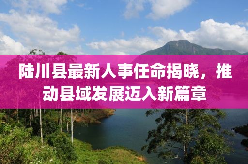 陸川縣最新人事任命揭曉，推動(dòng)縣域發(fā)展邁入新篇章