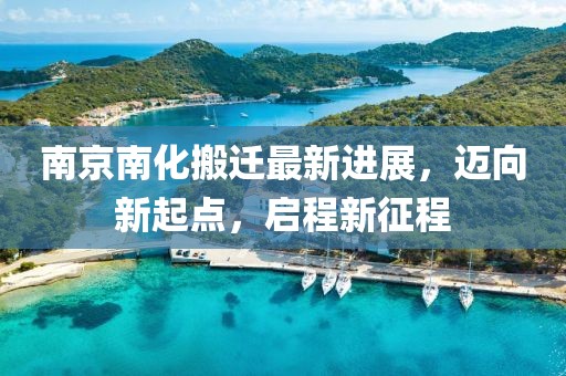 南京南化搬遷最新進(jìn)展，邁向新起點(diǎn)，啟程新征程