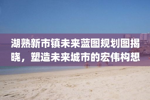 湖熟新市鎮(zhèn)未來藍(lán)圖規(guī)劃圖揭曉，塑造未來城市的宏偉構(gòu)想