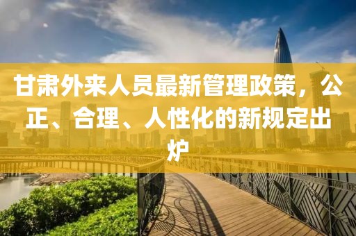 甘肅外來(lái)人員最新管理政策，公正、合理、人性化的新規(guī)定出爐