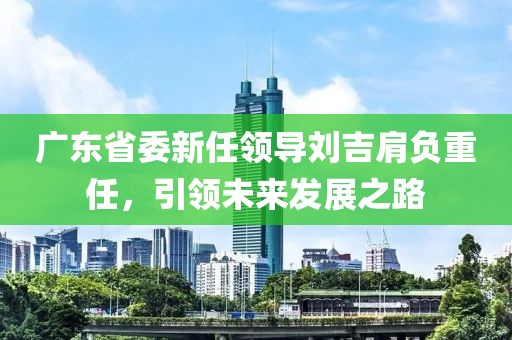 廣東省委新任領(lǐng)導(dǎo)劉吉肩負(fù)重任，引領(lǐng)未來(lái)發(fā)展之路