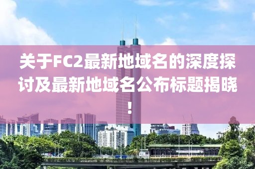 關(guān)于FC2最新地域名的深度探討及最新地域名公布標題揭曉！