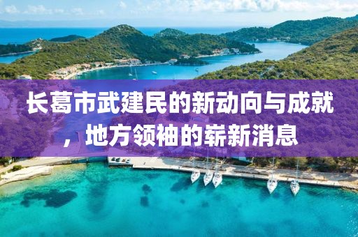 長葛市武建民的新動向與成就，地方領(lǐng)袖的嶄新消息