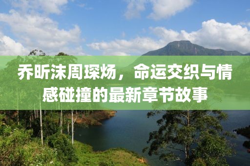 喬昕沫周琛煬，命運交織與情感碰撞的最新章節(jié)故事