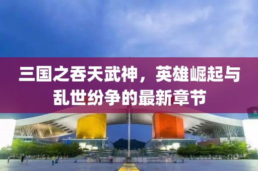 三國之吞天武神，英雄崛起與亂世紛爭的最新章節(jié)